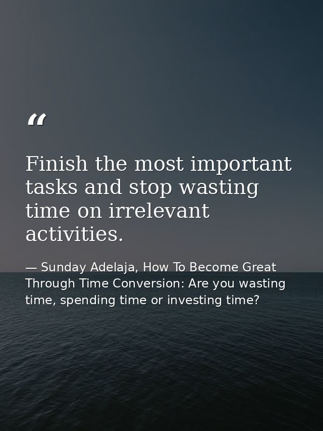 Finish the most important tasks and stop wasting time on irrelevant activities. — Sunday Adelaja, How To Become Great Through Time Conversion: Are you wasting time, spending time or investing time?