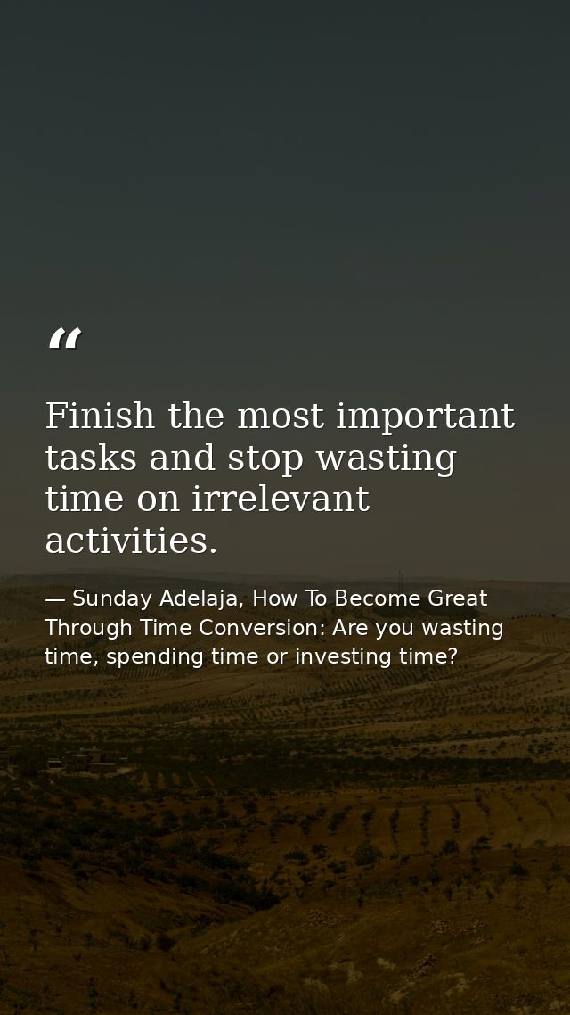 Finish the most important tasks and stop wasting time on irrelevant activities. — Sunday Adelaja, How To Become Great Through Time Conversion: Are you wasting time, spending time or investing time?