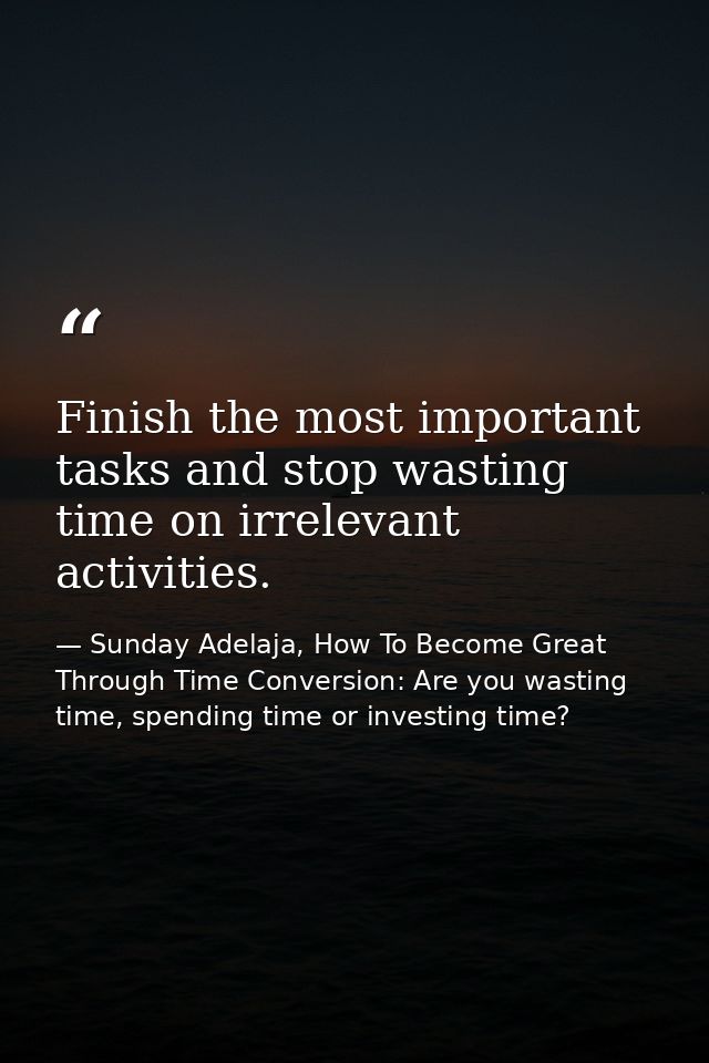 Finish the most important tasks and stop wasting time on irrelevant activities. — Sunday Adelaja, How To Become Great Through Time Conversion: Are you wasting time, spending time or investing time?