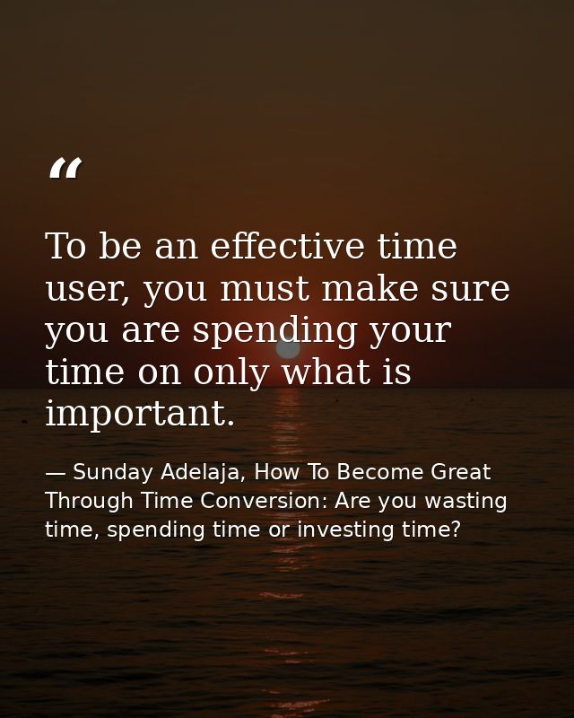 To be an effective time user, you must make sure you are spending your time on only what is important. — Sunday Adelaja, How To Become Great Through Time Conversion: Are you wasting time, spending time or investing time?