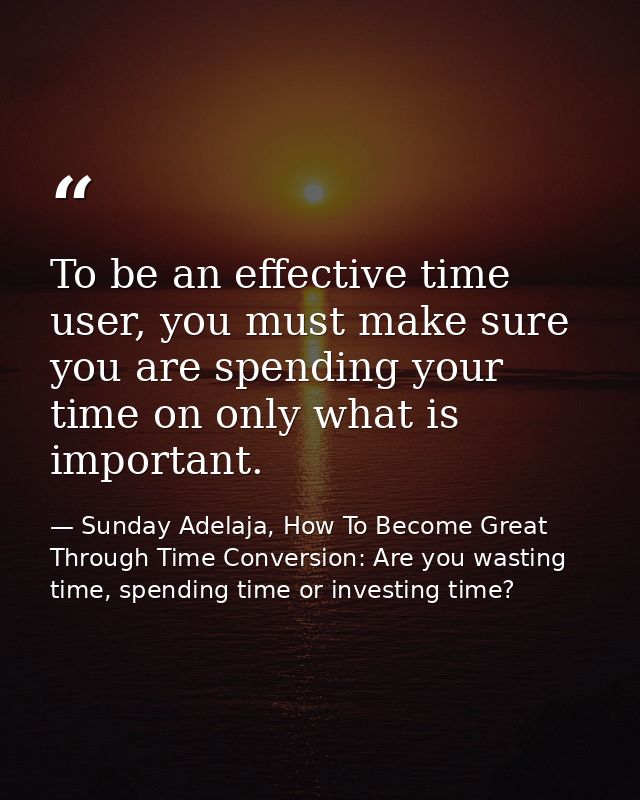 To be an effective time user, you must make sure you are spending your time on only what is important. — Sunday Adelaja, How To Become Great Through Time Conversion: Are you wasting time, spending time or investing time?