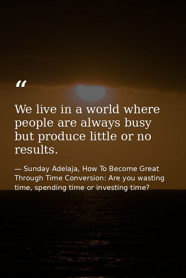 We live in a world where people are always busy but produce little or no results. — Sunday Adelaja, How To Become Great Through Time Conversion: Are you wasting time, spending time or investing time?