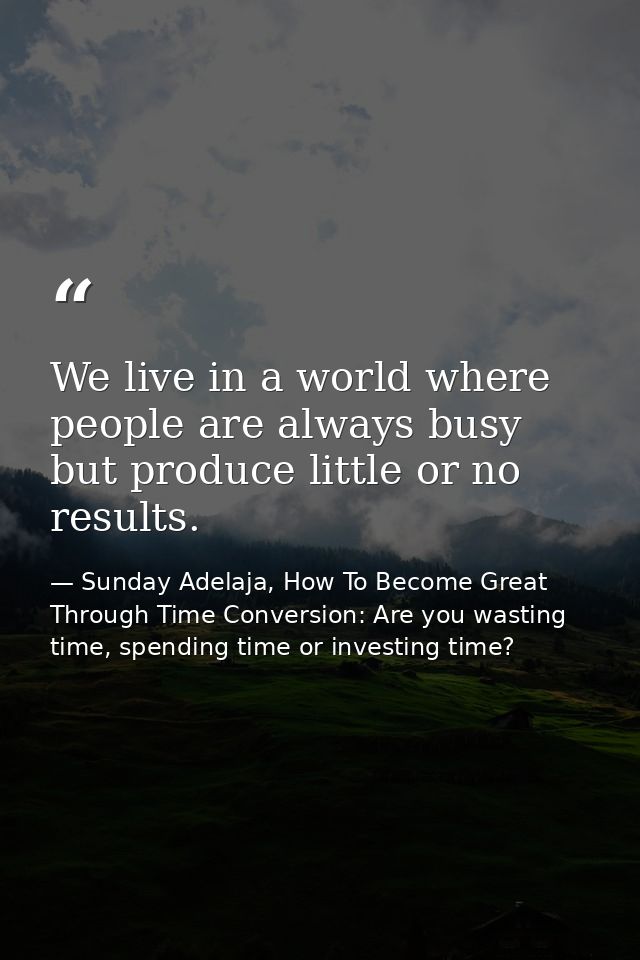We live in a world where people are always busy but produce little or no results. — Sunday Adelaja, How To Become Great Through Time Conversion: Are you wasting time, spending time or investing time?