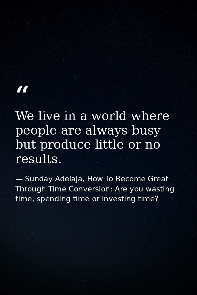 We live in a world where people are always busy but produce little or no results. — Sunday Adelaja, How To Become Great Through Time Conversion: Are you wasting time, spending time or investing time?