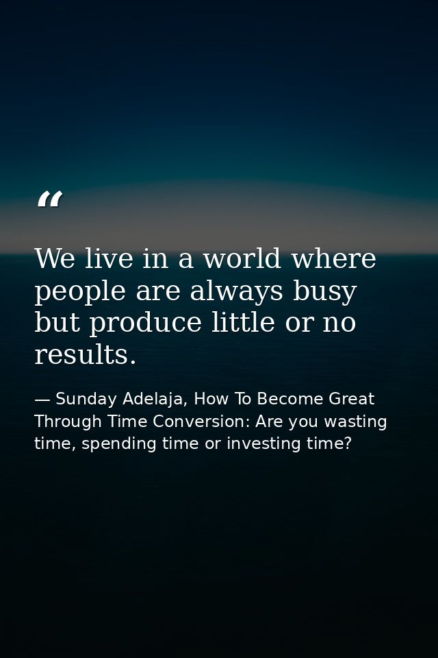 We live in a world where people are always busy but produce little or no results. — Sunday Adelaja, How To Become Great Through Time Conversion: Are you wasting time, spending time or investing time?