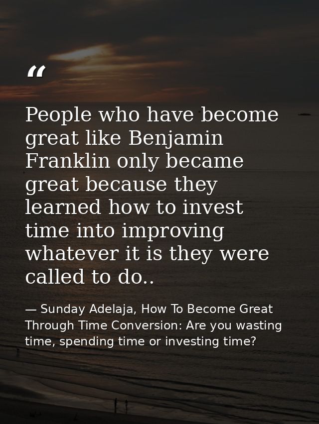 People who have become great like Benjamin Franklin only became great because they learned how to invest time into impro — Sunday Adelaja, How To Become Great Through Time Conversion: Are you wasting time, spending time or investing time?