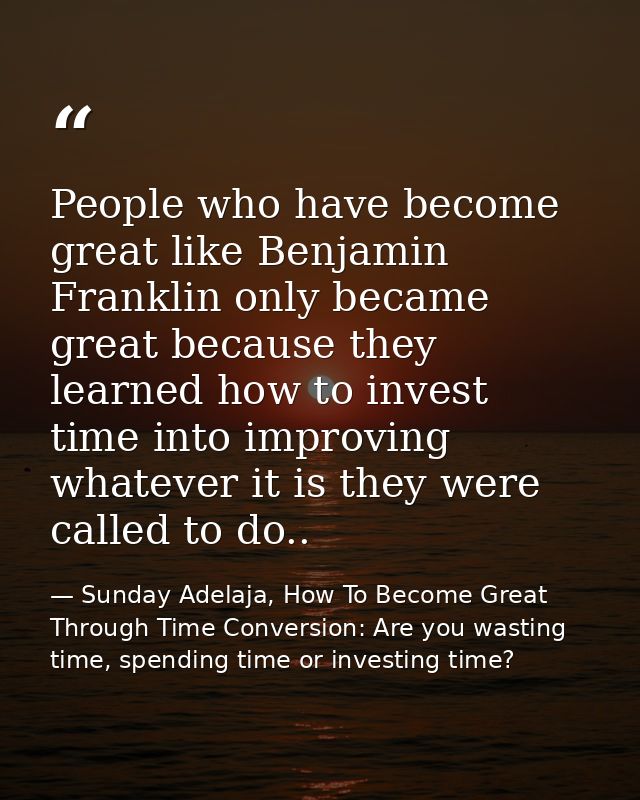 People who have become great like Benjamin Franklin only became great because they learned how to invest time into impro — Sunday Adelaja, How To Become Great Through Time Conversion: Are you wasting time, spending time or investing time?