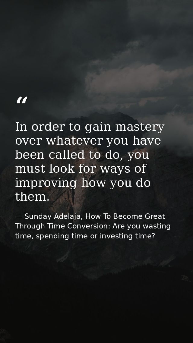 In order to gain mastery over whatever you have been called to do, you must look for ways of improving how you do them. — Sunday Adelaja, How To Become Great Through Time Conversion: Are you wasting time, spending time or investing time?