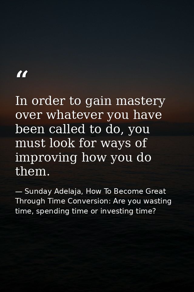 In order to gain mastery over whatever you have been called to do, you must look for ways of improving how you do them. — Sunday Adelaja, How To Become Great Through Time Conversion: Are you wasting time, spending time or investing time?