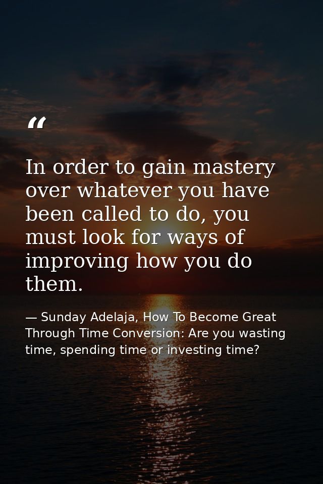 In order to gain mastery over whatever you have been called to do, you must look for ways of improving how you do them. — Sunday Adelaja, How To Become Great Through Time Conversion: Are you wasting time, spending time or investing time?