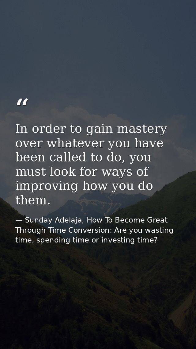 In order to gain mastery over whatever you have been called to do, you must look for ways of improving how you do them. — Sunday Adelaja, How To Become Great Through Time Conversion: Are you wasting time, spending time or investing time?