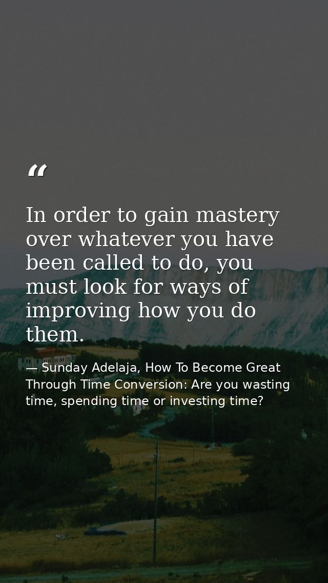 In order to gain mastery over whatever you have been called to do, you must look for ways of improving how you do them. — Sunday Adelaja, How To Become Great Through Time Conversion: Are you wasting time, spending time or investing time?