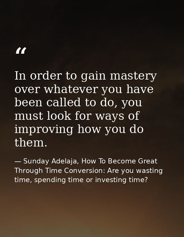 In order to gain mastery over whatever you have been called to do, you must look for ways of improving how you do them. — Sunday Adelaja, How To Become Great Through Time Conversion: Are you wasting time, spending time or investing time?