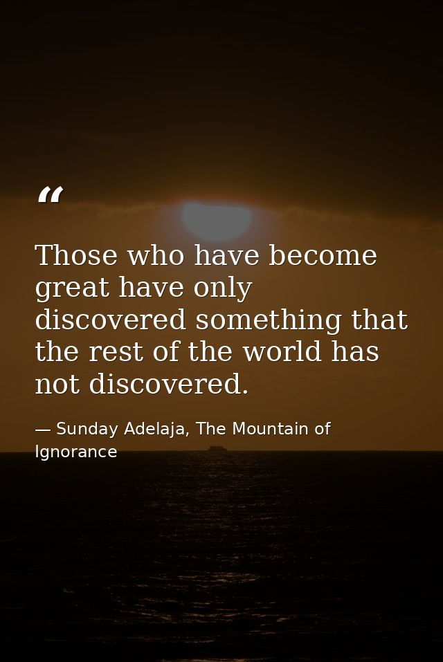 Those who have become great have only discovered something that the rest of the world has not discovered. — Sunday Adelaja, The Mountain of Ignorance