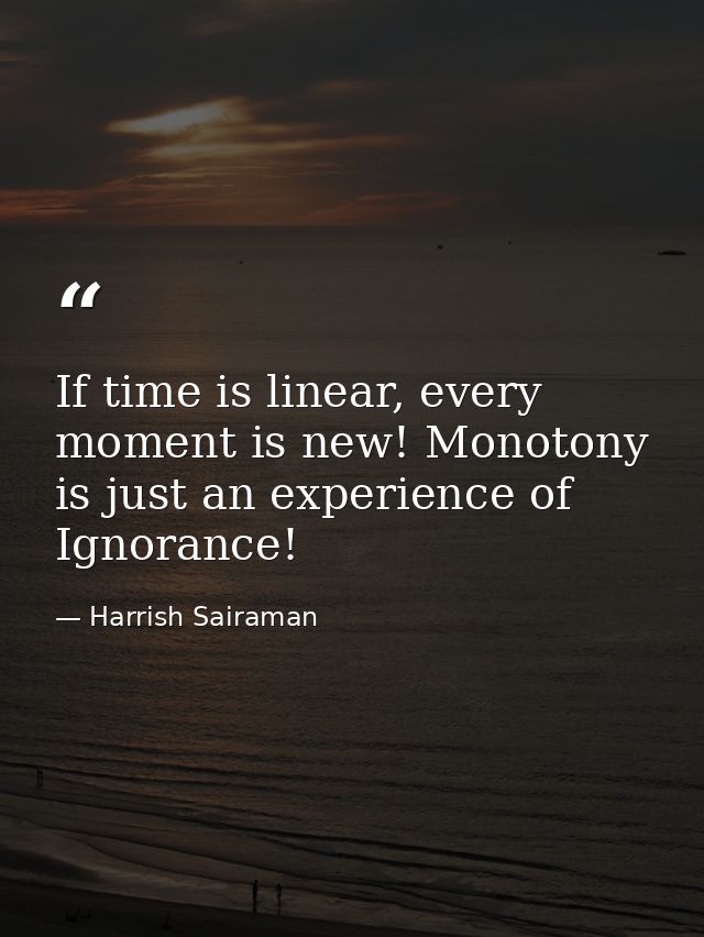 If time is linear, every moment is new! Monotony is just an experience of Ignorance! — Harrish Sairaman