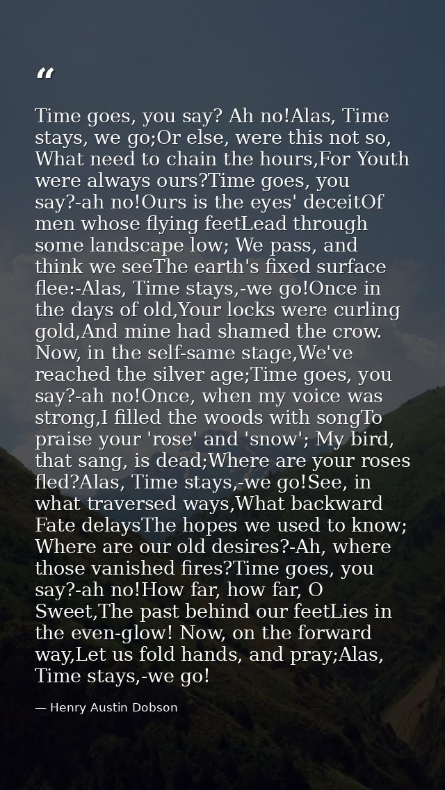 Time goes, you say? Ah no!Alas, Time stays, we go;Or else, were this not so, What need to chain the hours,For Youth were — Henry Austin Dobson