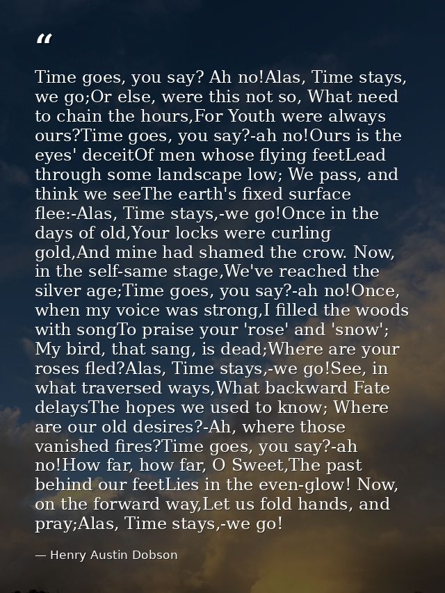 Time goes, you say? Ah no!Alas, Time stays, we go;Or else, were this not so, What need to chain the hours,For Youth were — Henry Austin Dobson