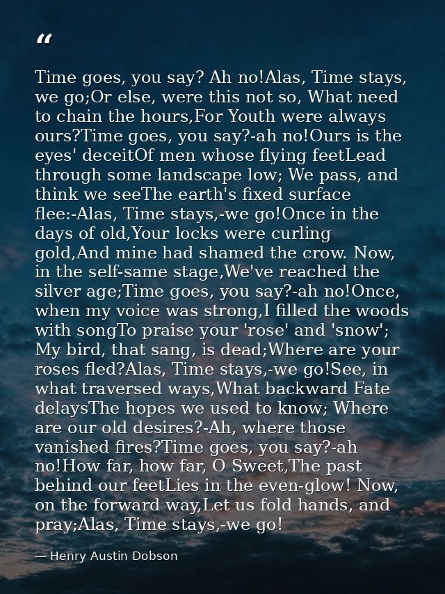Time goes, you say? Ah no!Alas, Time stays, we go;Or else, were this not so, What need to chain the hours,For Youth were — Henry Austin Dobson