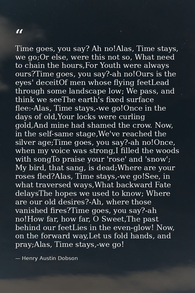 Time goes, you say? Ah no!Alas, Time stays, we go;Or else, were this not so, What need to chain the hours,For Youth were — Henry Austin Dobson