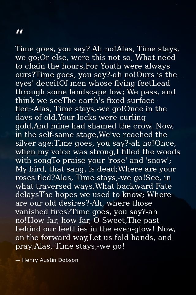 Time goes, you say? Ah no!Alas, Time stays, we go;Or else, were this not so, What need to chain the hours,For Youth were — Henry Austin Dobson