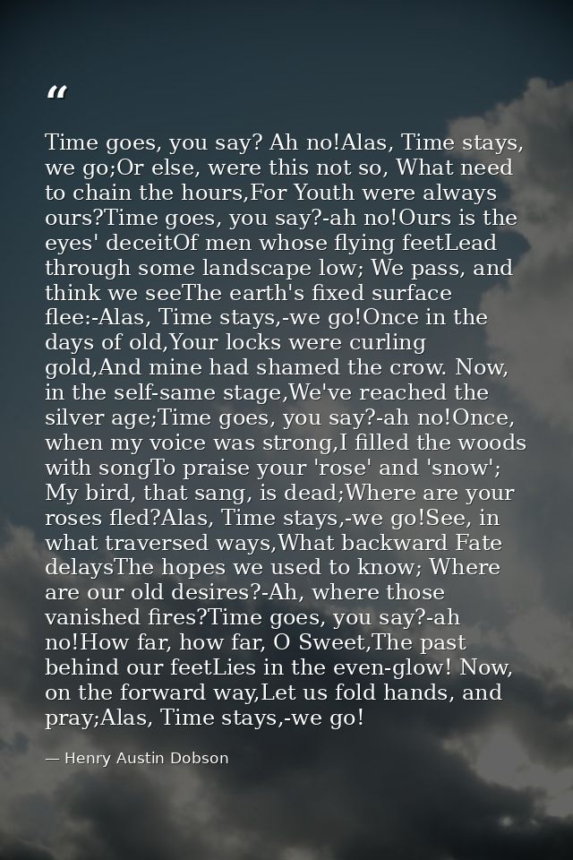 Time goes, you say? Ah no!Alas, Time stays, we go;Or else, were this not so, What need to chain the hours,For Youth were — Henry Austin Dobson
