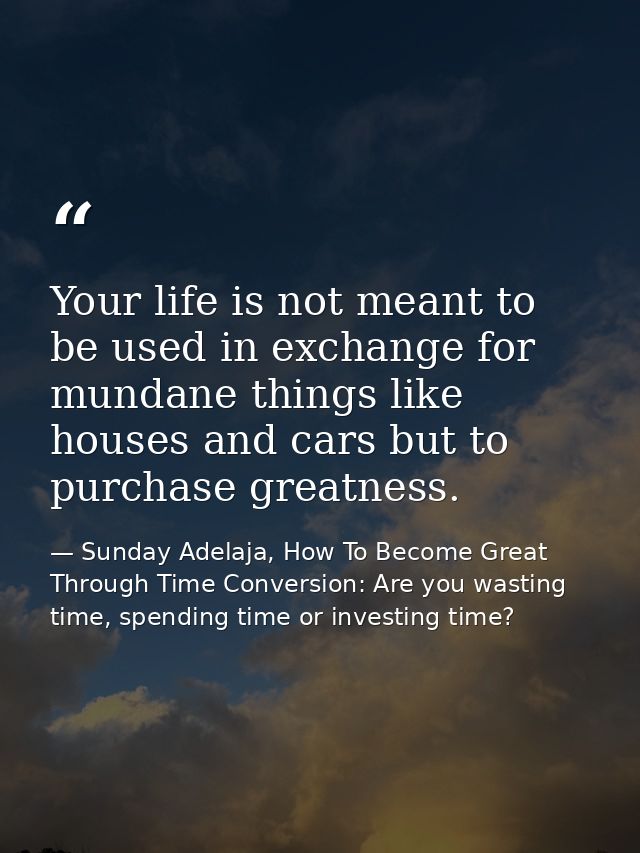 Your life is not meant to be used in exchange for mundane things like houses and cars but to purchase greatness. — Sunday Adelaja, How To Become Great Through Time Conversion: Are you wasting time, spending time or investing time?
