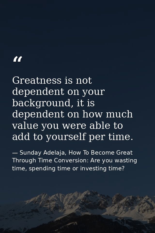 Greatness is not dependent on your background, it is dependent on how much value you were able to add to yourself per ti — Sunday Adelaja, How To Become Great Through Time Conversion: Are you wasting time, spending time or investing time?