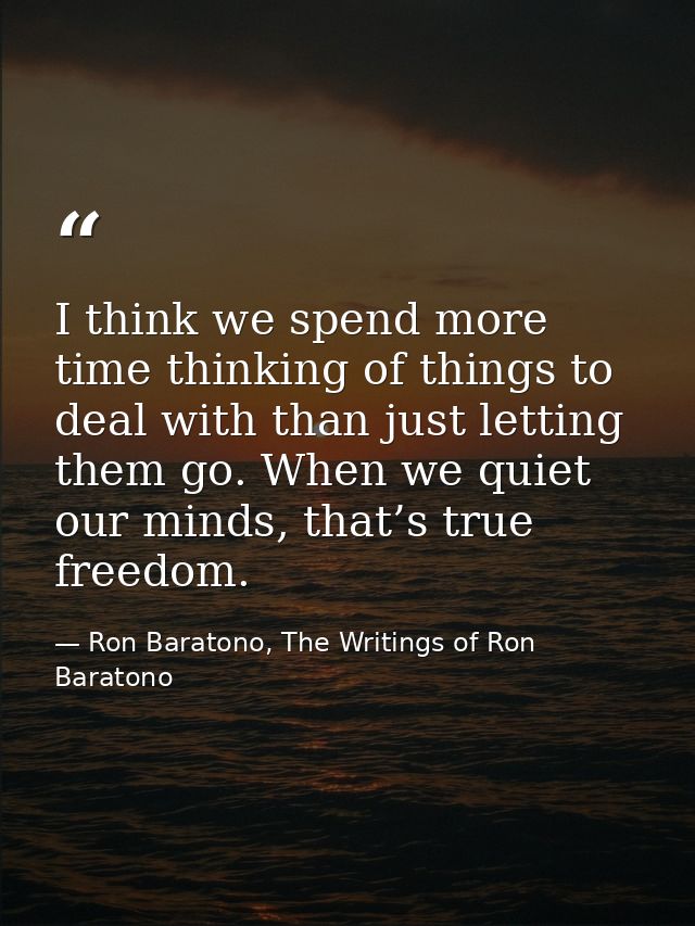 I think we spend more time thinking of things to deal with than just letting them go. When we quiet our minds, that’s tr — Ron Baratono, The Writings of Ron Baratono