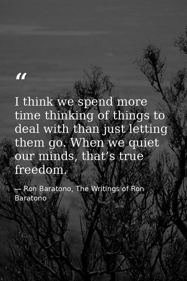 I think we spend more time thinking of things to deal with than just letting them go. When we quiet our minds, that’s tr — Ron Baratono, The Writings of Ron Baratono
