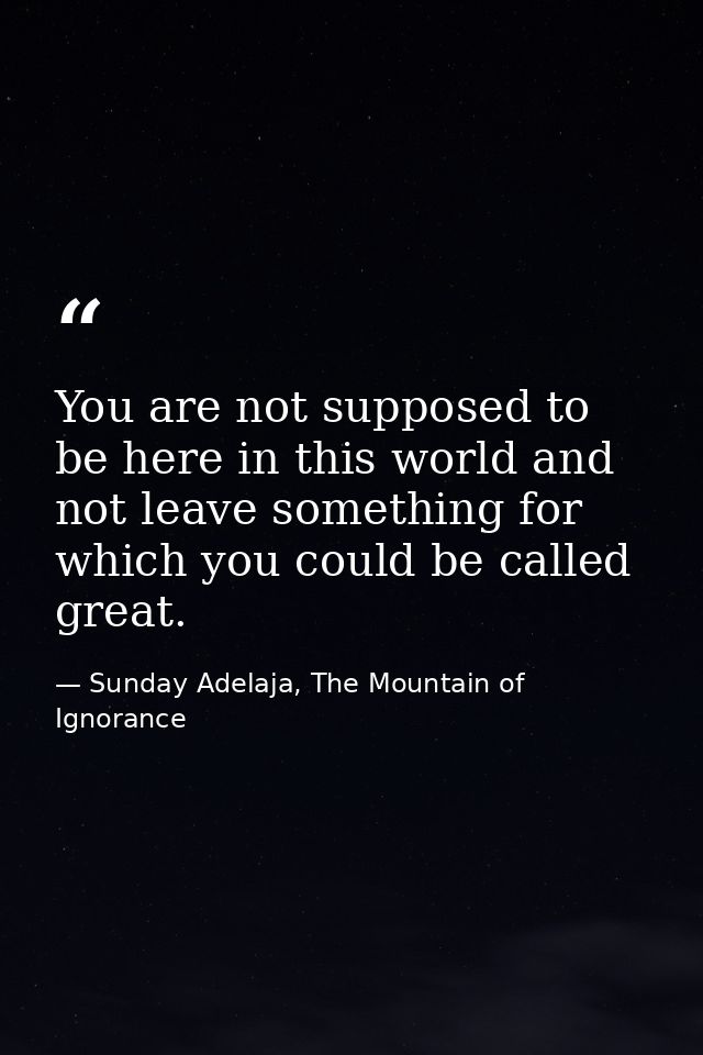 You are not supposed to be here in this world and not leave something for which you could be called great. — Sunday Adelaja, The Mountain of Ignorance