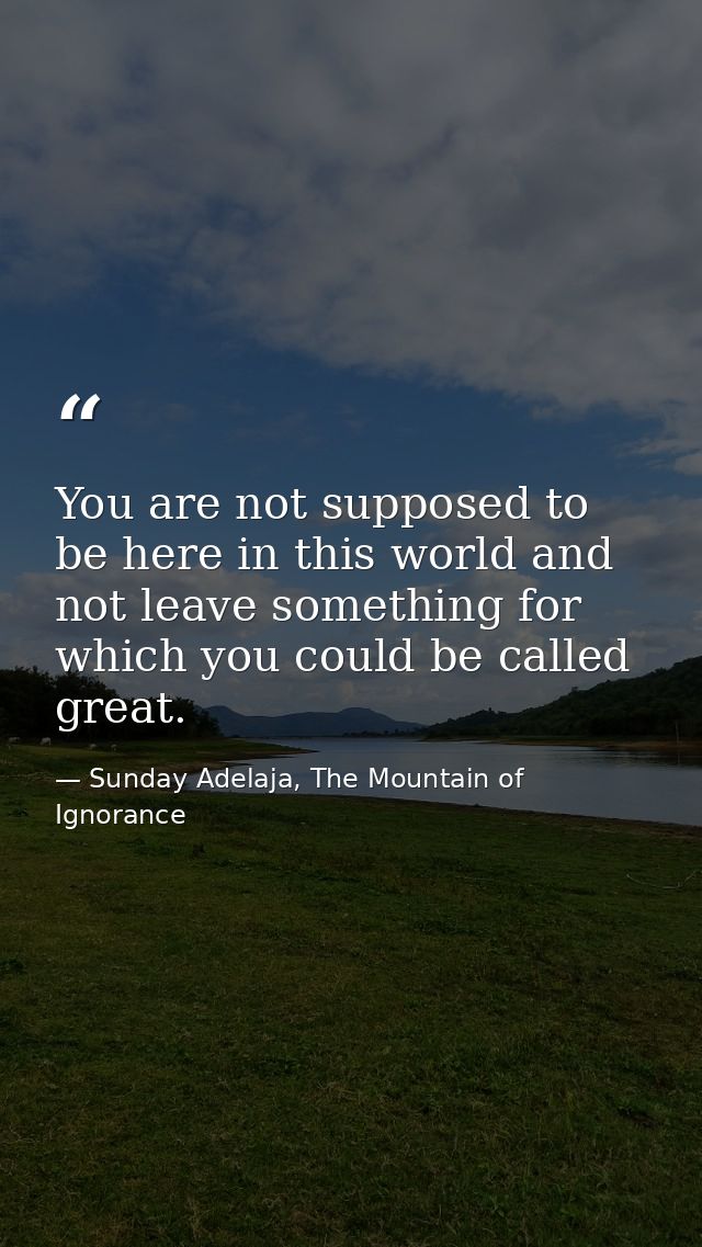 You are not supposed to be here in this world and not leave something for which you could be called great. — Sunday Adelaja, The Mountain of Ignorance