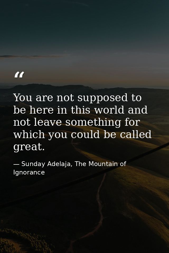 You are not supposed to be here in this world and not leave something for which you could be called great. — Sunday Adelaja, The Mountain of Ignorance
