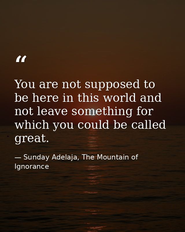 You are not supposed to be here in this world and not leave something for which you could be called great. — Sunday Adelaja, The Mountain of Ignorance