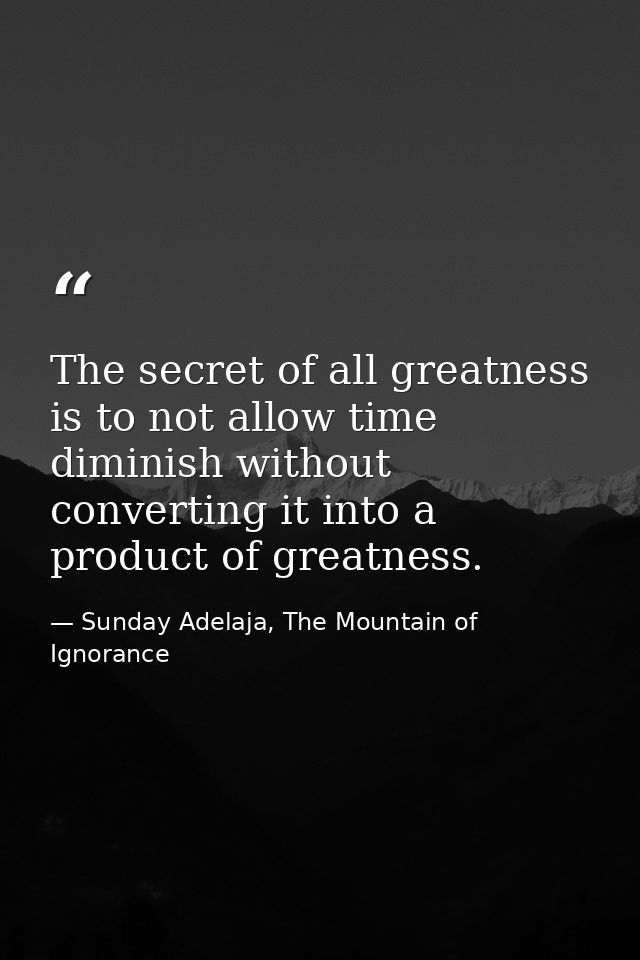 The secret of all greatness is to not allow time diminish without converting it into a product of greatness. — Sunday Adelaja, The Mountain of Ignorance