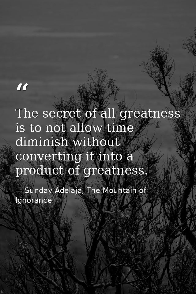 The secret of all greatness is to not allow time diminish without converting it into a product of greatness. — Sunday Adelaja, The Mountain of Ignorance