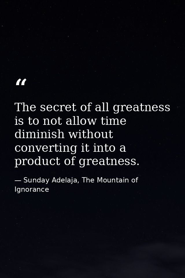 The secret of all greatness is to not allow time diminish without converting it into a product of greatness. — Sunday Adelaja, The Mountain of Ignorance