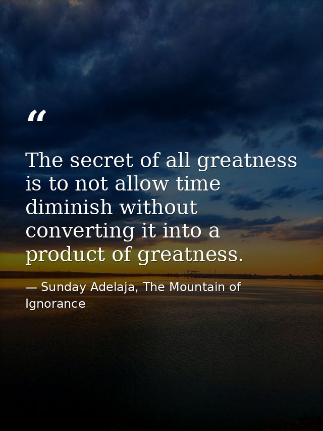 The secret of all greatness is to not allow time diminish without converting it into a product of greatness. — Sunday Adelaja, The Mountain of Ignorance