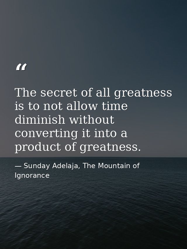 The secret of all greatness is to not allow time diminish without converting it into a product of greatness. — Sunday Adelaja, The Mountain of Ignorance