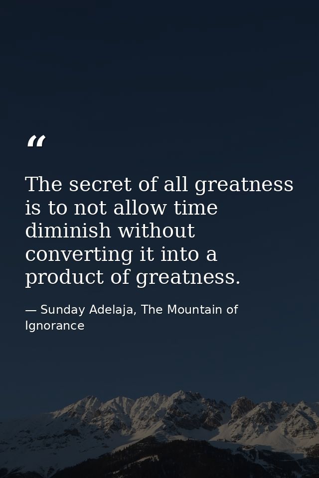 The secret of all greatness is to not allow time diminish without converting it into a product of greatness. — Sunday Adelaja, The Mountain of Ignorance