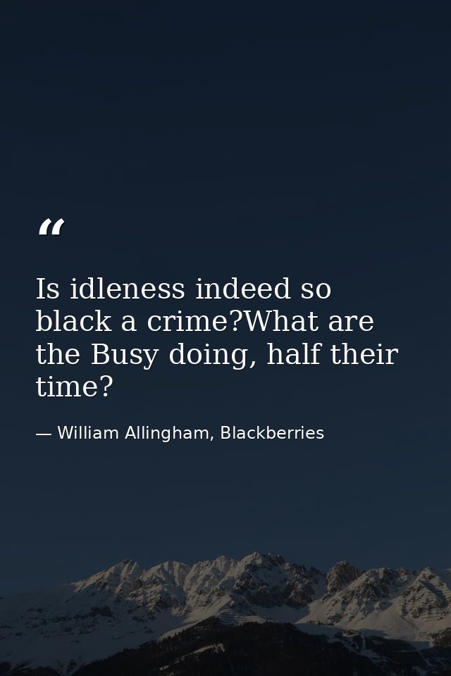 Is idleness indeed so black a crime?What are the Busy doing, half their time? — William Allingham, Blackberries