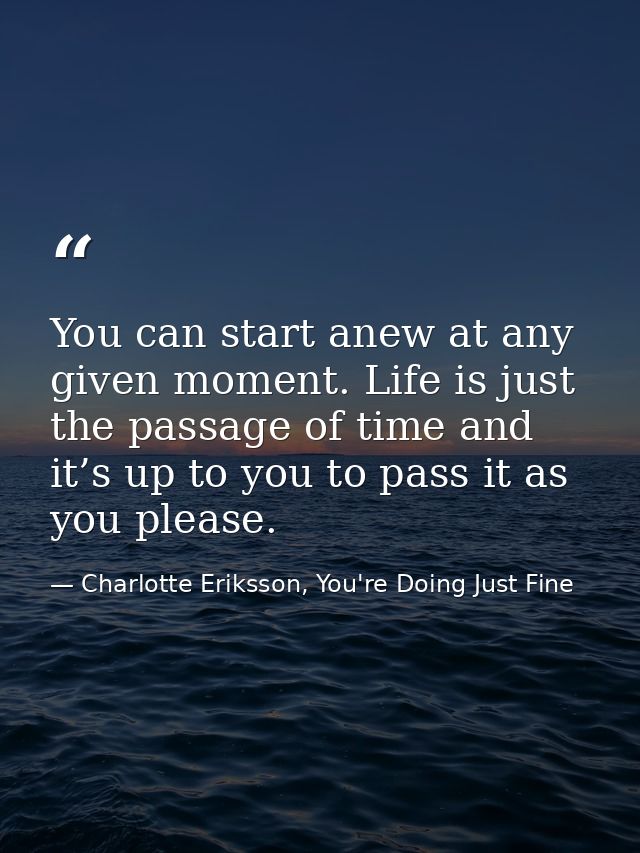 You can start anew at any given moment. Life is just the passage of time and it’s up to you to pass it as you please. — Charlotte Eriksson, You're Doing Just Fine