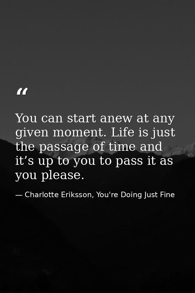 You can start anew at any given moment. Life is just the passage of time and it’s up to you to pass it as you please. — Charlotte Eriksson, You're Doing Just Fine