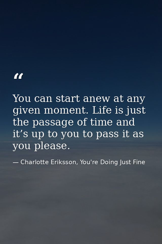 You can start anew at any given moment. Life is just the passage of time and it’s up to you to pass it as you please. — Charlotte Eriksson, You're Doing Just Fine