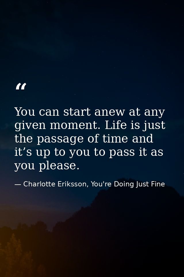 You can start anew at any given moment. Life is just the passage of time and it’s up to you to pass it as you please. — Charlotte Eriksson, You're Doing Just Fine