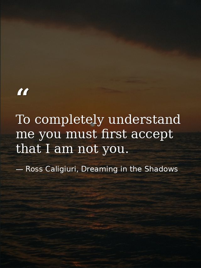 To completely understand me you must first accept that I am not you. — Ross Caligiuri, Dreaming in the Shadows