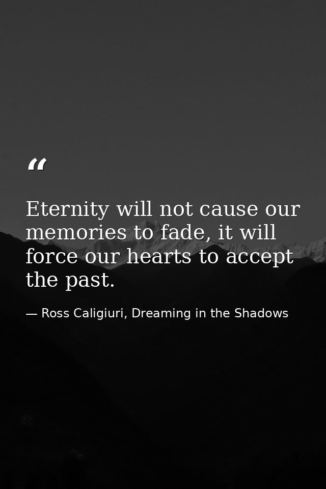 Eternity will not cause our memories to fade, it will force our hearts to accept the past. — Ross Caligiuri, Dreaming in the Shadows