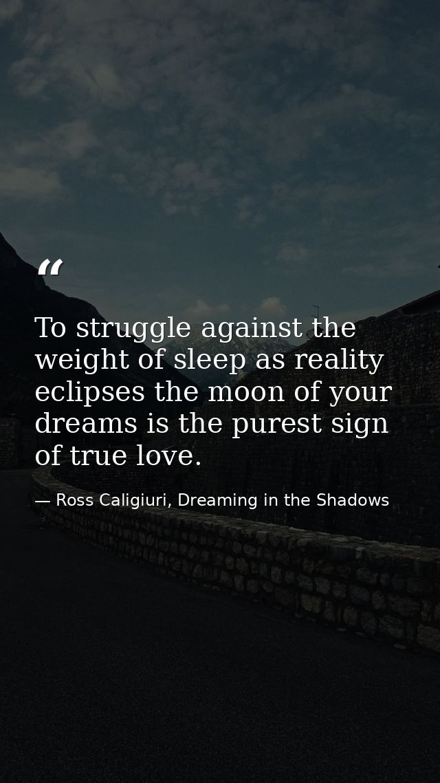 To struggle against the weight of sleep as reality eclipses the moon of your dreams is the purest sign of true love. — Ross Caligiuri, Dreaming in the Shadows