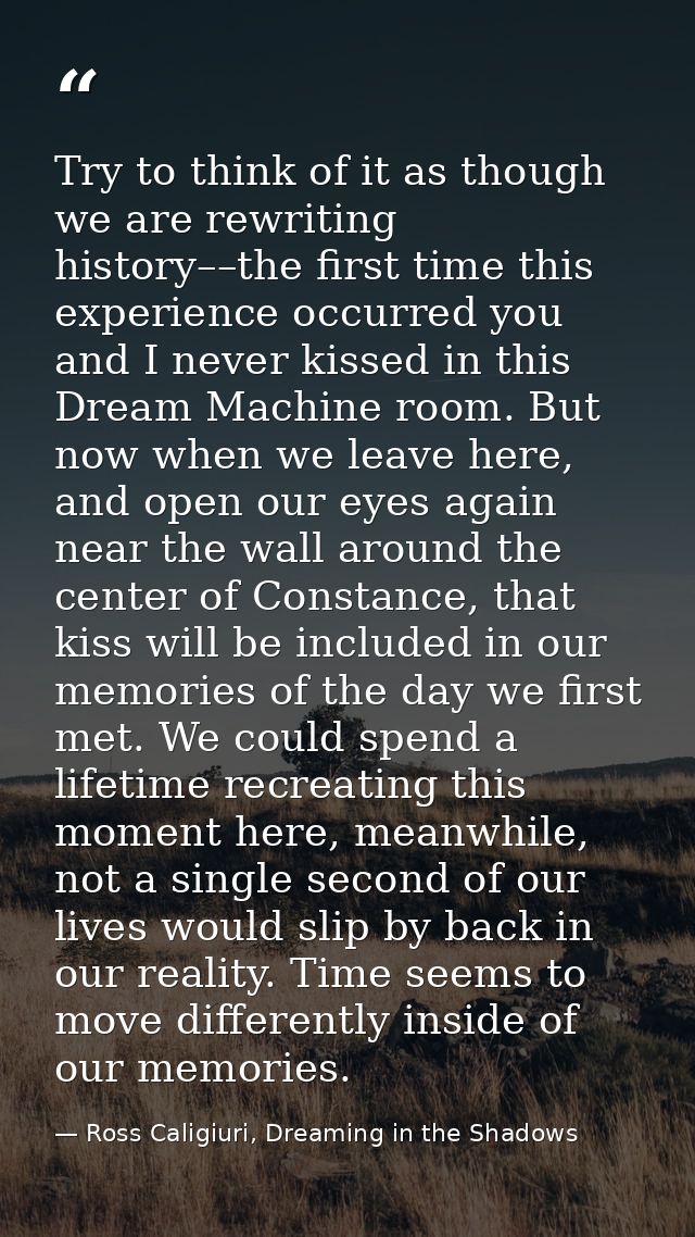 Try to think of it as though we are rewriting history––the first time this experience occurred you and I never kissed in — Ross Caligiuri, Dreaming in the Shadows
