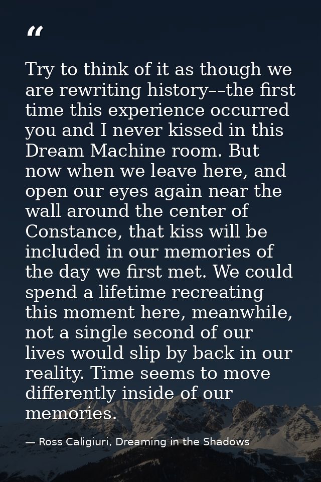 Try to think of it as though we are rewriting history––the first time this experience occurred you and I never kissed in — Ross Caligiuri, Dreaming in the Shadows