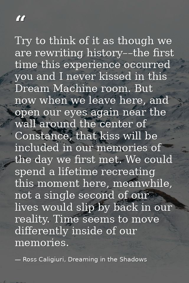 Try to think of it as though we are rewriting history––the first time this experience occurred you and I never kissed in — Ross Caligiuri, Dreaming in the Shadows